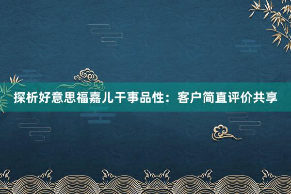 探析好意思福嘉儿干事品性：客户简直评价共享